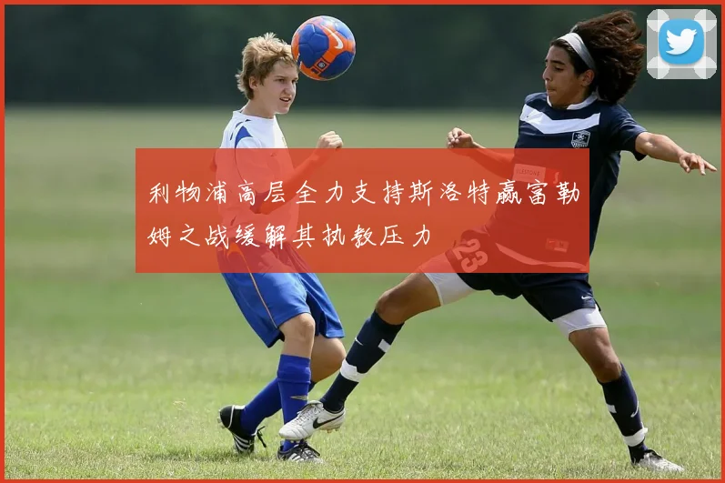 利物浦高层全力支持斯洛特赢富勒姆之战缓解其执教压力