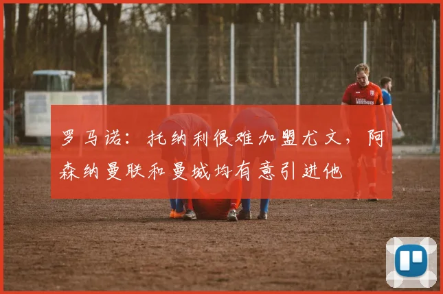 罗马诺：托纳利很难加盟尤文，阿森纳曼联和曼城均有意引进他