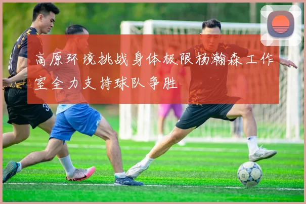 高原环境挑战身体极限杨瀚森工作室全力支持球队争胜
