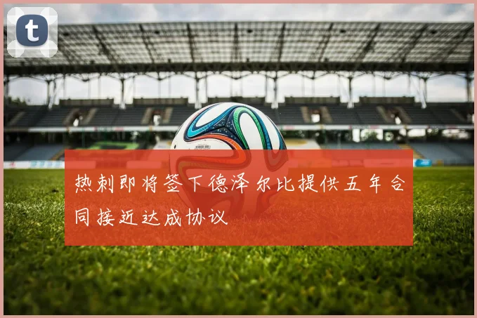热刺即将签下德泽尔比提供五年合同接近达成协议