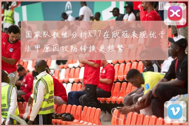 国家队教练分析K77在欧冠表现优于法甲原因攻防转换更频繁