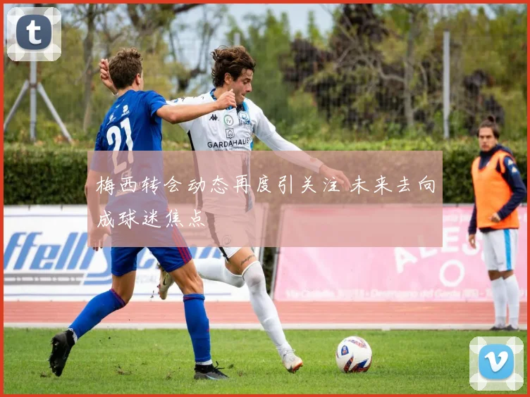 梅西转会动态再度引关注 未来去向成球迷焦点