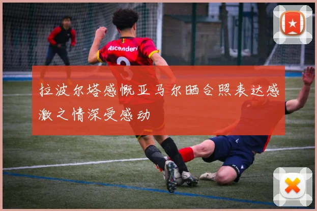 拉波尔塔感慨亚马尔晒合照表达感激之情深受感动