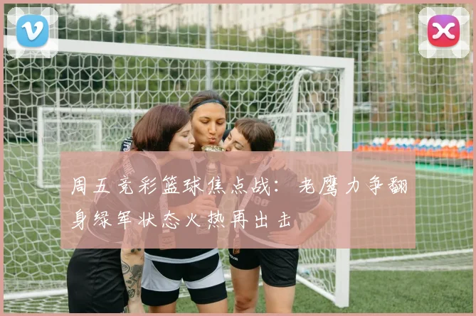 周五竞彩篮球焦点战：老鹰力争翻身绿军状态火热再出击