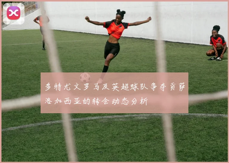 多特尤文罗马及英超球队争夺贡萨洛加西亚的转会动态分析