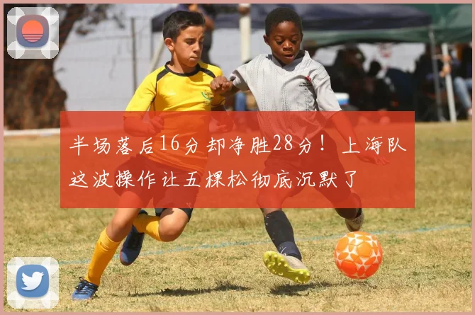 半场落后16分却净胜28分！上海队这波操作让五棵松彻底沉默了