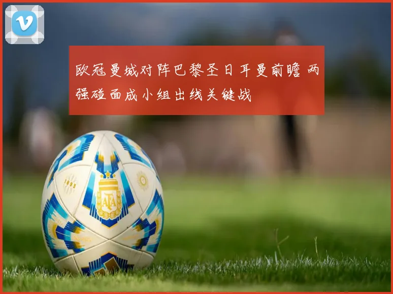 欧冠曼城对阵巴黎圣日耳曼前瞻 两强碰面成小组出线关键战