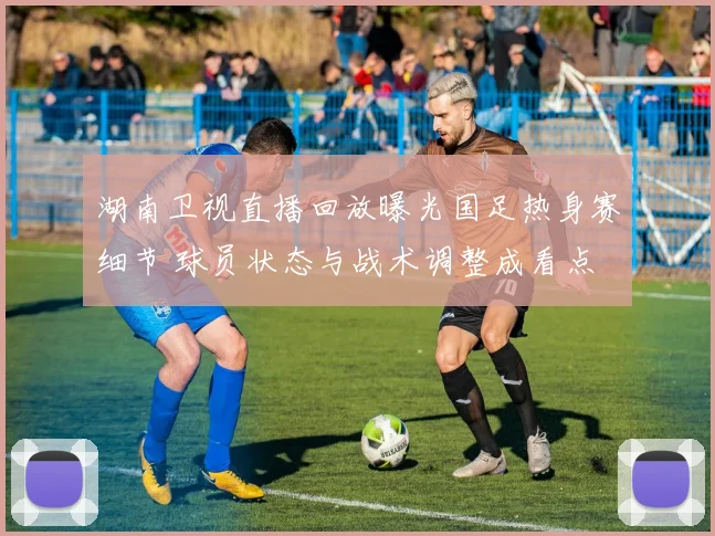 湖南卫视直播回放曝光国足热身赛细节 球员状态与战术调整成看点