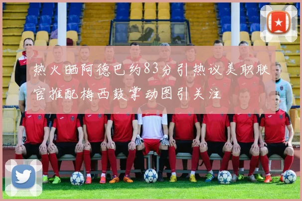 热火晒阿德巴约83分引热议美职联官推配梅西鼓掌动图引关注