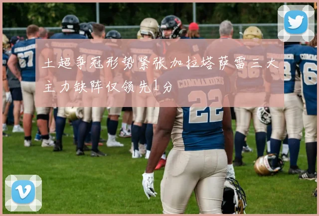 土超争冠形势紧张加拉塔萨雷三大主力缺阵仅领先1分
