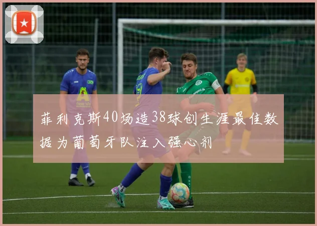 菲利克斯40场造38球创生涯最佳数据为葡萄牙队注入强心剂