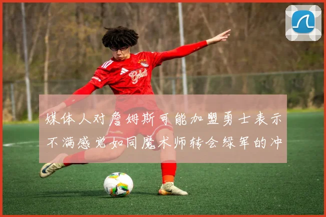 媒体人对詹姆斯可能加盟勇士表示不满感觉如同魔术师转会绿军的冲击