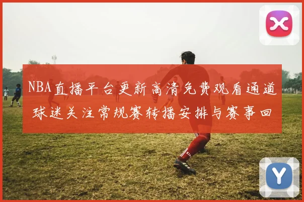 NBA直播平台更新高清免费观看通道 球迷关注常规赛转播安排与赛事回放