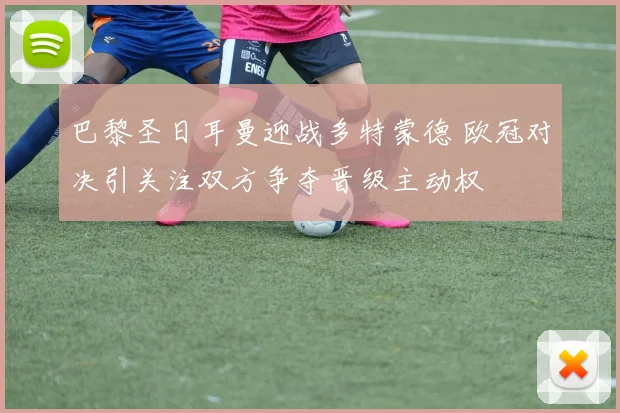 巴黎圣日耳曼迎战多特蒙德 欧冠对决引关注双方争夺晋级主动权