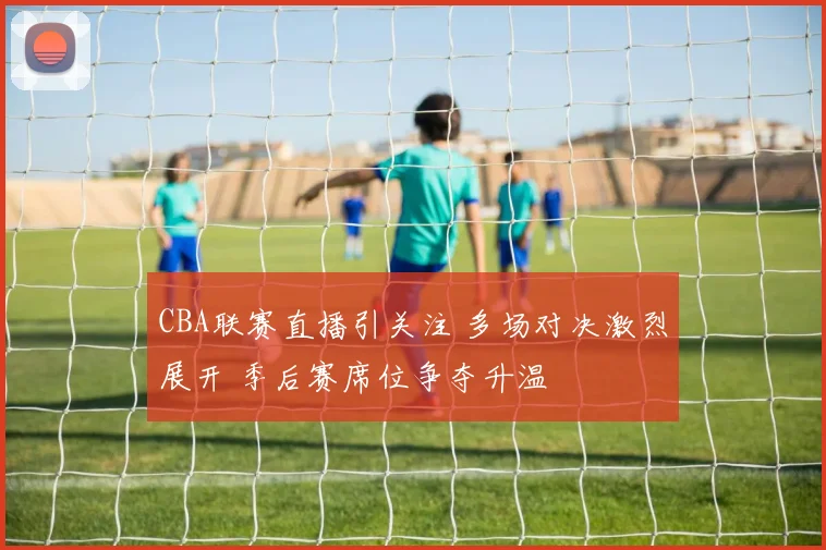 CBA联赛直播引关注 多场对决激烈展开 季后赛席位争夺升温