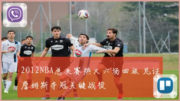 2012NBA总决赛热火六场回放 见证詹姆斯夺冠关键战役