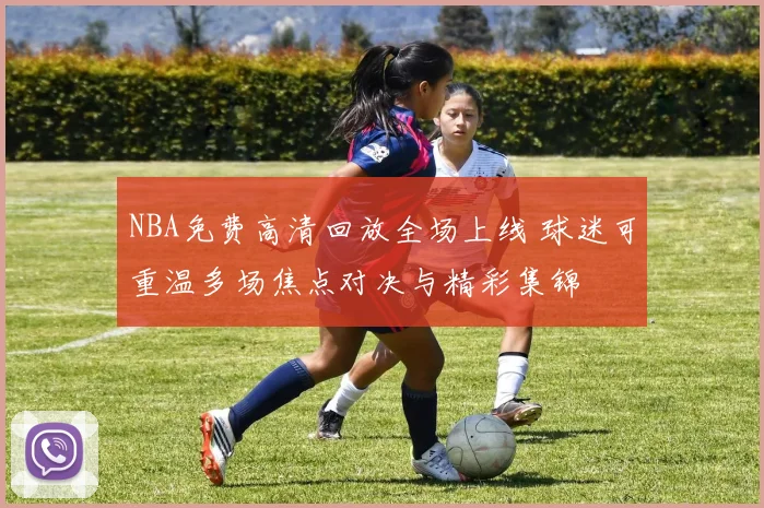 NBA免费高清回放全场上线 球迷可重温多场焦点对决与精彩集锦